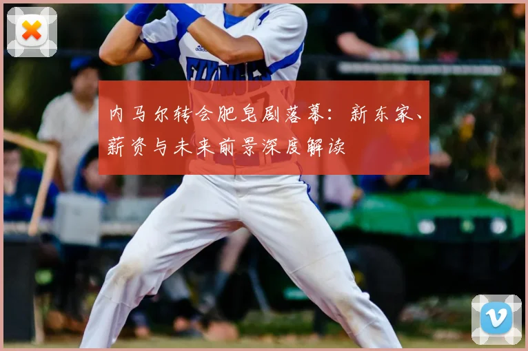 内马尔转会肥皂剧落幕：新东家、薪资与未来前景深度解读