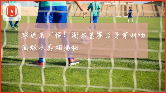 球迷看不懂！谢尔基赛后身穿利物浦球衣真相揭秘
