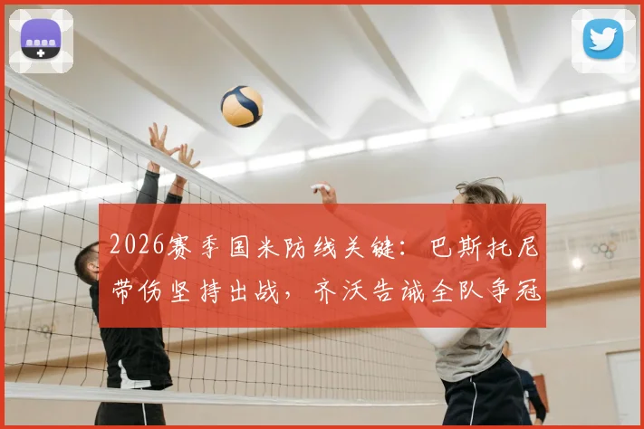 2026赛季国米防线关键：巴斯托尼带伤坚持出战，齐沃告诫全队争冠未定绝不能松劲