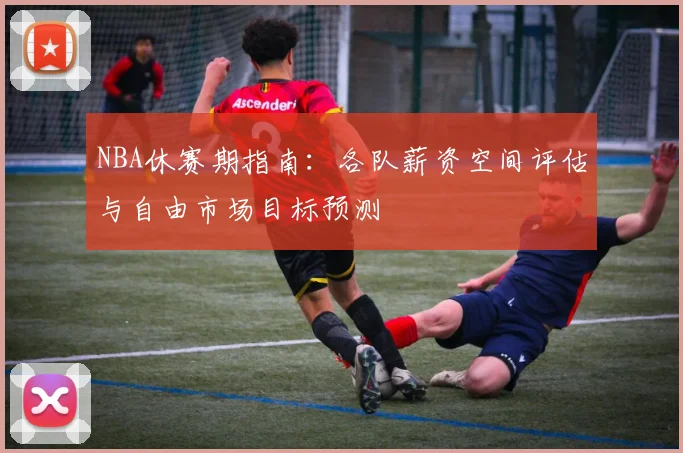 NBA休赛期指南:各队薪资空间评估与自由市场目标预测