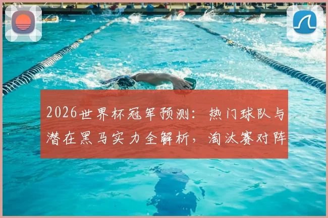 2026世界杯冠军预测:热门球队与潜在黑马实力全解析,淘汰赛对阵前瞻