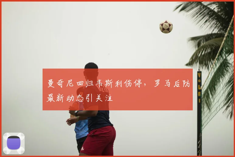 曼奇尼回归韦斯利伤停，罗马后防最新动态引关注