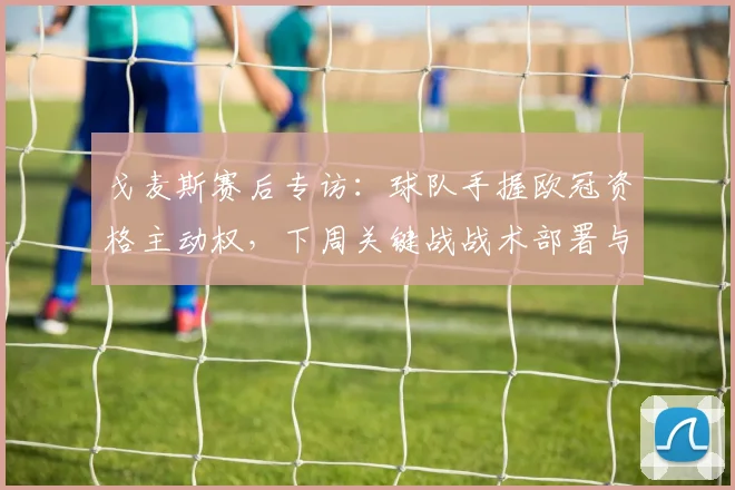 戈麦斯赛后专访：球队手握欧冠资格主动权，下周关键战战术部署与赢球策略全解析