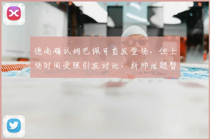 德尚确认姆巴佩可首发登场，但上场时间受限引发讨论，新帅话题暂被搁置