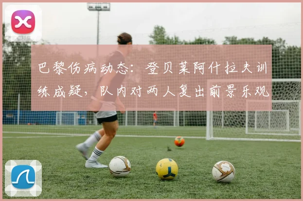 巴黎伤病动态：登贝莱阿什拉夫训练成疑，队内对两人复出前景乐观