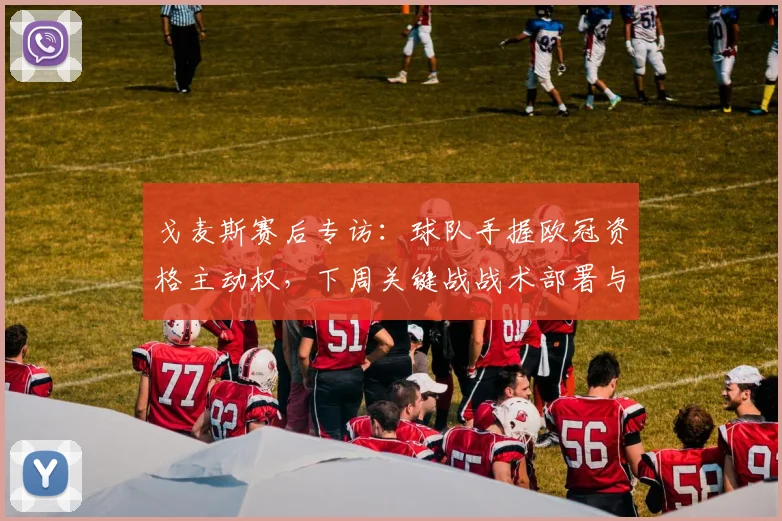 戈麦斯赛后专访：球队手握欧冠资格主动权，下周关键战战术部署与赢球策略全解析