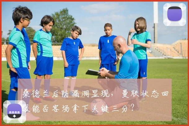 桑德兰后防漏洞显现，曼联状态回暖能否客场拿下关键三分？