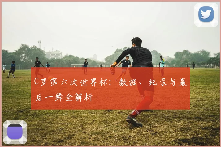 C罗第六次世界杯：数据、纪录与最后一舞全解析