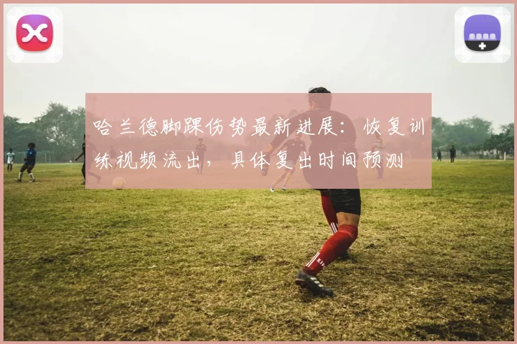 哈兰德脚踝伤势最新进展：恢复训练视频流出，具体复出时间预测