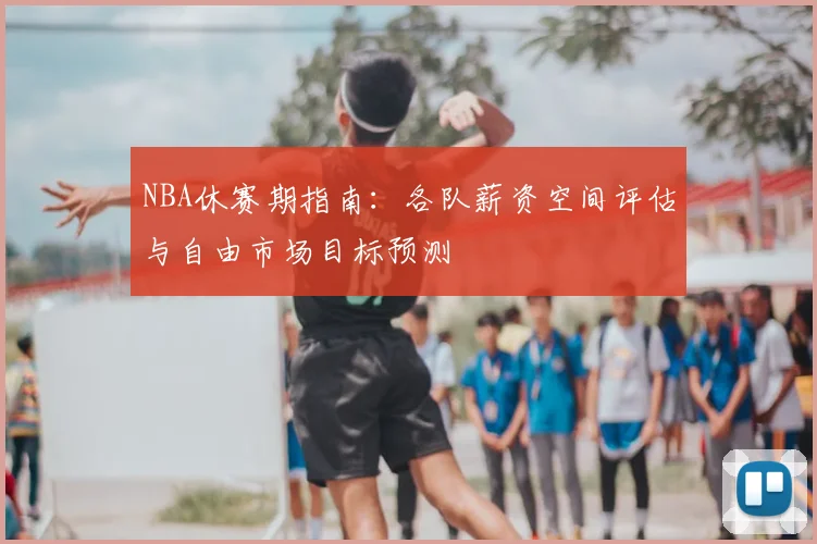 NBA休赛期指南:各队薪资空间评估与自由市场目标预测